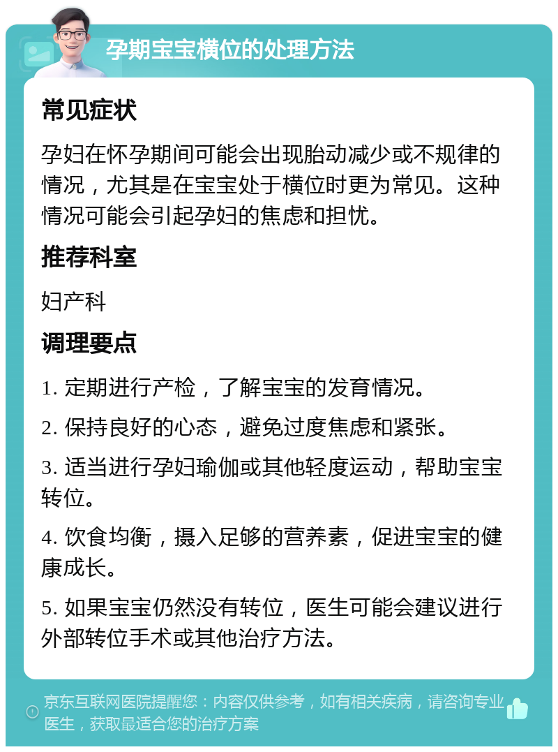 孕期宝宝横位的处理方法 常见症状 孕妇在怀孕期间可能会出现胎动减少或不规律的情况，尤其是在宝宝处于横位时更为常见。这种情况可能会引起孕妇的焦虑和担忧。 推荐科室 妇产科 调理要点 1. 定期进行产检，了解宝宝的发育情况。 2. 保持良好的心态，避免过度焦虑和紧张。 3. 适当进行孕妇瑜伽或其他轻度运动，帮助宝宝转位。 4. 饮食均衡，摄入足够的营养素，促进宝宝的健康成长。 5. 如果宝宝仍然没有转位，医生可能会建议进行外部转位手术或其他治疗方法。