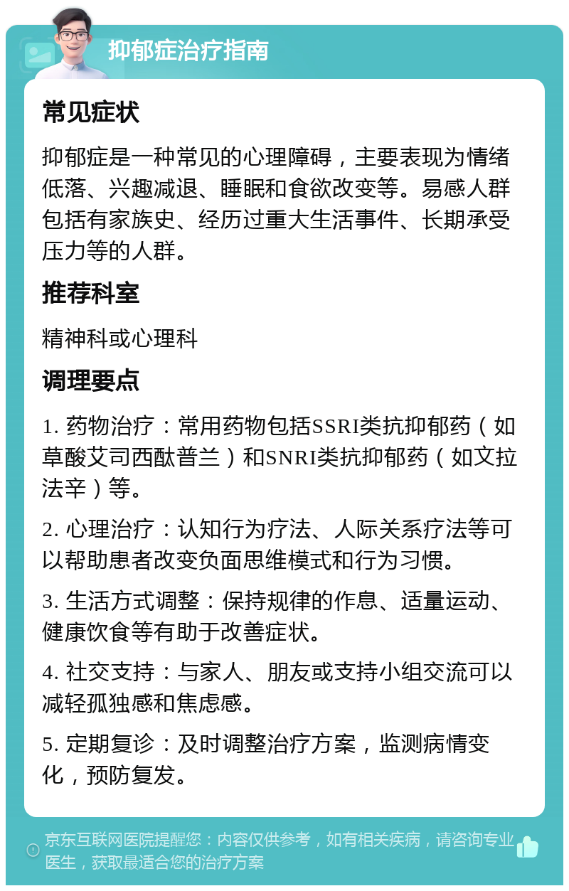 抑郁症治疗指南 常见症状 抑郁症是一种常见的心理障碍，主要表现为情绪低落、兴趣减退、睡眠和食欲改变等。易感人群包括有家族史、经历过重大生活事件、长期承受压力等的人群。 推荐科室 精神科或心理科 调理要点 1. 药物治疗：常用药物包括SSRI类抗抑郁药（如草酸艾司西酞普兰）和SNRI类抗抑郁药（如文拉法辛）等。 2. 心理治疗：认知行为疗法、人际关系疗法等可以帮助患者改变负面思维模式和行为习惯。 3. 生活方式调整：保持规律的作息、适量运动、健康饮食等有助于改善症状。 4. 社交支持：与家人、朋友或支持小组交流可以减轻孤独感和焦虑感。 5. 定期复诊：及时调整治疗方案，监测病情变化，预防复发。