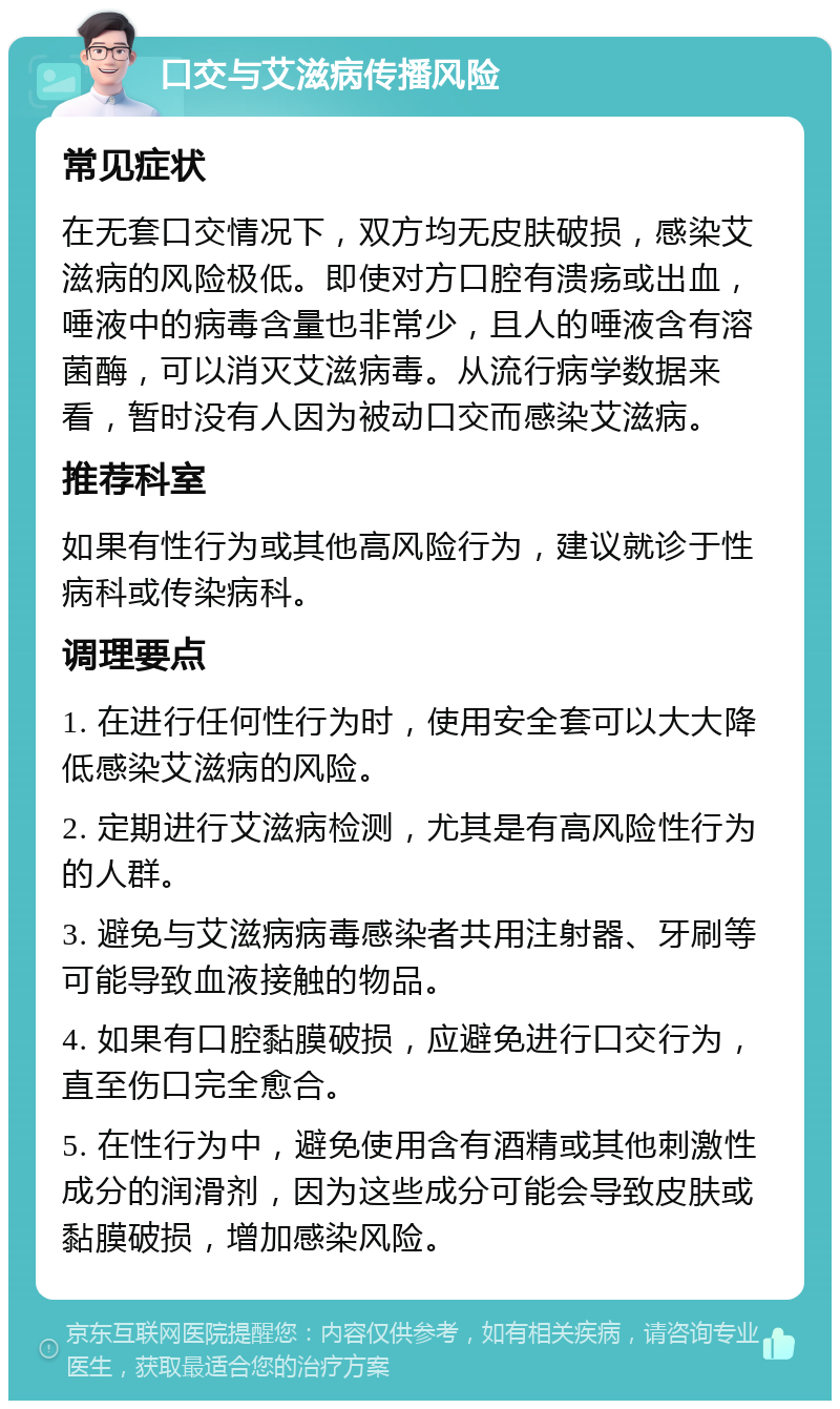 口交与艾滋病传播风险 常见症状 在无套口交情况下，双方均无皮肤破损，感染艾滋病的风险极低。即使对方口腔有溃疡或出血，唾液中的病毒含量也非常少，且人的唾液含有溶菌酶，可以消灭艾滋病毒。从流行病学数据来看，暂时没有人因为被动口交而感染艾滋病。 推荐科室 如果有性行为或其他高风险行为，建议就诊于性病科或传染病科。 调理要点 1. 在进行任何性行为时，使用安全套可以大大降低感染艾滋病的风险。 2. 定期进行艾滋病检测，尤其是有高风险性行为的人群。 3. 避免与艾滋病病毒感染者共用注射器、牙刷等可能导致血液接触的物品。 4. 如果有口腔黏膜破损，应避免进行口交行为，直至伤口完全愈合。 5. 在性行为中，避免使用含有酒精或其他刺激性成分的润滑剂，因为这些成分可能会导致皮肤或黏膜破损，增加感染风险。