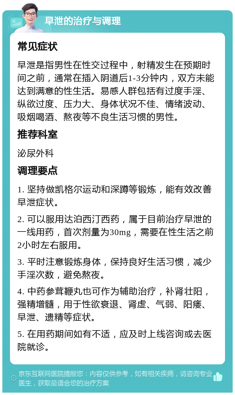 早泄的治疗与调理 常见症状 早泄是指男性在性交过程中，射精发生在预期时间之前，通常在插入阴道后1-3分钟内，双方未能达到满意的性生活。易感人群包括有过度手淫、纵欲过度、压力大、身体状况不佳、情绪波动、吸烟喝酒、熬夜等不良生活习惯的男性。 推荐科室 泌尿外科 调理要点 1. 坚持做凯格尔运动和深蹲等锻炼，能有效改善早泄症状。 2. 可以服用达泊西汀西药，属于目前治疗早泄的一线用药，首次剂量为30mg，需要在性生活之前2小时左右服用。 3. 平时注意锻炼身体，保持良好生活习惯，减少手淫次数，避免熬夜。 4. 中药参茸鞭丸也可作为辅助治疗，补肾壮阳，强精增髓，用于性欲衰退、肾虚、气弱、阳痿、早泄、遗精等症状。 5. 在用药期间如有不适，应及时上线咨询或去医院就诊。