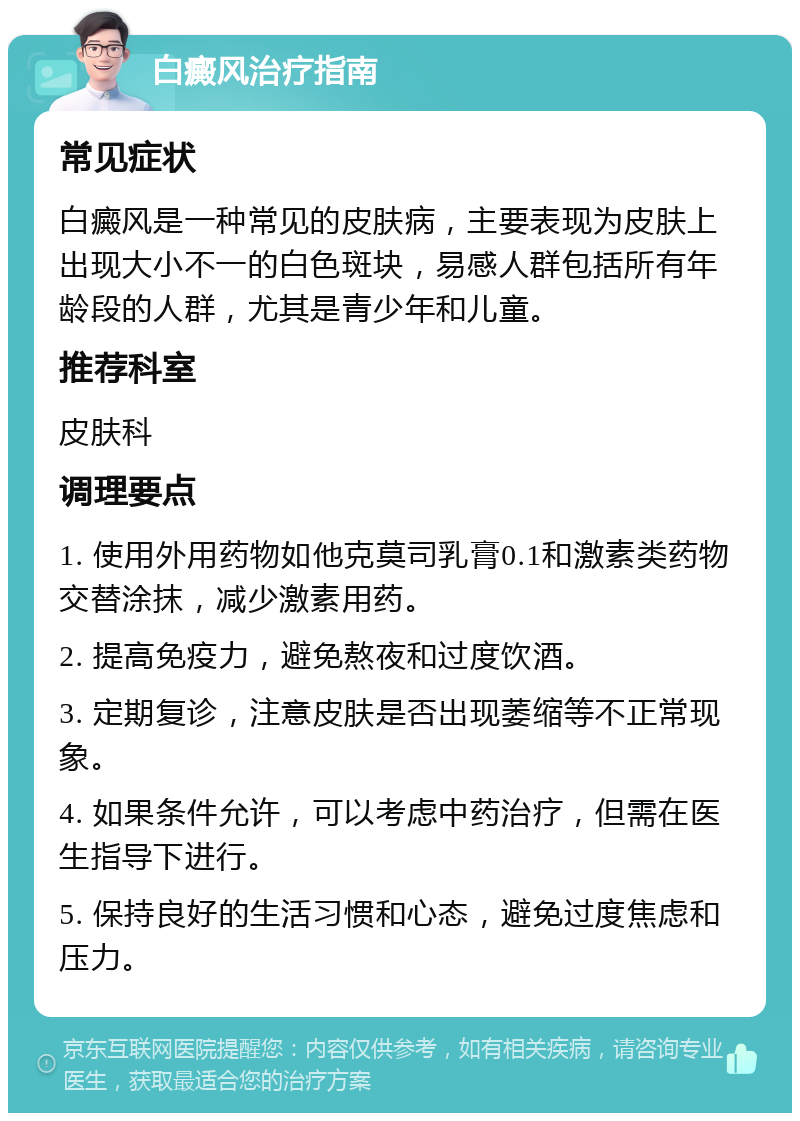 白癜风治疗指南 常见症状 白癜风是一种常见的皮肤病，主要表现为皮肤上出现大小不一的白色斑块，易感人群包括所有年龄段的人群，尤其是青少年和儿童。 推荐科室 皮肤科 调理要点 1. 使用外用药物如他克莫司乳膏0.1和激素类药物交替涂抹，减少激素用药。 2. 提高免疫力，避免熬夜和过度饮酒。 3. 定期复诊，注意皮肤是否出现萎缩等不正常现象。 4. 如果条件允许，可以考虑中药治疗，但需在医生指导下进行。 5. 保持良好的生活习惯和心态，避免过度焦虑和压力。