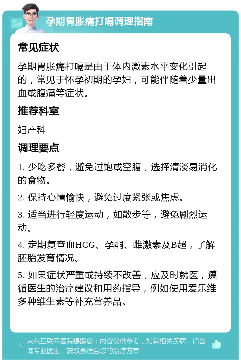 孕期胃胀痛打嗝调理指南 常见症状 孕期胃胀痛打嗝是由于体内激素水平变化引起的，常见于怀孕初期的孕妇，可能伴随着少量出血或腹痛等症状。 推荐科室 妇产科 调理要点 1. 少吃多餐，避免过饱或空腹，选择清淡易消化的食物。 2. 保持心情愉快，避免过度紧张或焦虑。 3. 适当进行轻度运动，如散步等，避免剧烈运动。 4. 定期复查血HCG、孕酮、雌激素及B超，了解胚胎发育情况。 5. 如果症状严重或持续不改善，应及时就医，遵循医生的治疗建议和用药指导，例如使用爱乐维多种维生素等补充营养品。