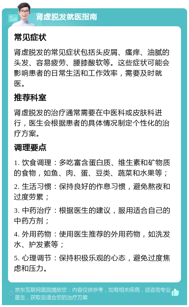 肾虚脱发就医指南 常见症状 肾虚脱发的常见症状包括头皮屑、瘙痒、油腻的头发、容易疲劳、腰膝酸软等。这些症状可能会影响患者的日常生活和工作效率，需要及时就医。 推荐科室 肾虚脱发的治疗通常需要在中医科或皮肤科进行，医生会根据患者的具体情况制定个性化的治疗方案。 调理要点 1. 饮食调理：多吃富含蛋白质、维生素和矿物质的食物，如鱼、肉、蛋、豆类、蔬菜和水果等； 2. 生活习惯：保持良好的作息习惯，避免熬夜和过度劳累； 3. 中药治疗：根据医生的建议，服用适合自己的中药方剂； 4. 外用药物：使用医生推荐的外用药物，如洗发水、护发素等； 5. 心理调节：保持积极乐观的心态，避免过度焦虑和压力。