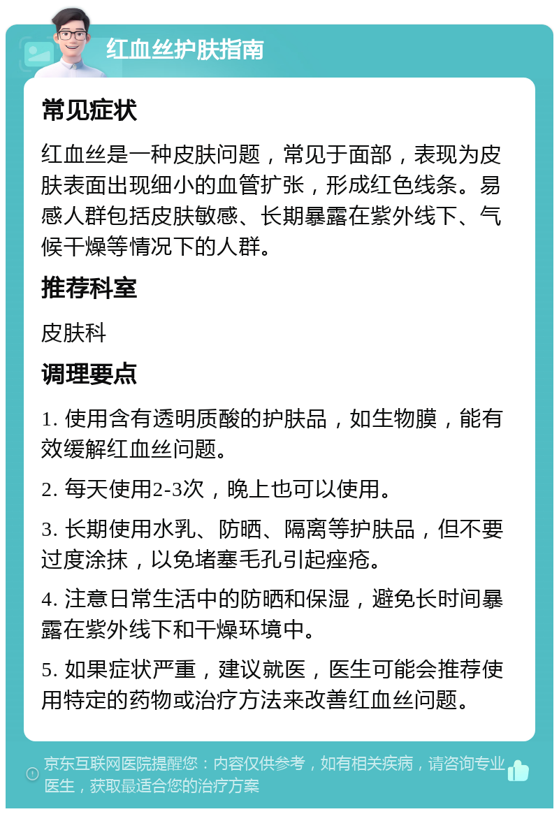 红血丝护肤指南 常见症状 红血丝是一种皮肤问题，常见于面部，表现为皮肤表面出现细小的血管扩张，形成红色线条。易感人群包括皮肤敏感、长期暴露在紫外线下、气候干燥等情况下的人群。 推荐科室 皮肤科 调理要点 1. 使用含有透明质酸的护肤品，如生物膜，能有效缓解红血丝问题。 2. 每天使用2-3次，晚上也可以使用。 3. 长期使用水乳、防晒、隔离等护肤品，但不要过度涂抹，以免堵塞毛孔引起痤疮。 4. 注意日常生活中的防晒和保湿，避免长时间暴露在紫外线下和干燥环境中。 5. 如果症状严重，建议就医，医生可能会推荐使用特定的药物或治疗方法来改善红血丝问题。