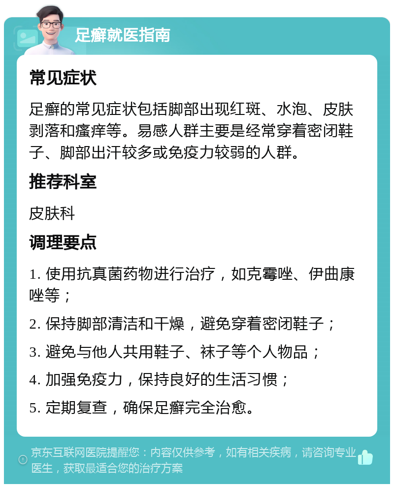 足癣就医指南 常见症状 足癣的常见症状包括脚部出现红斑、水泡、皮肤剥落和瘙痒等。易感人群主要是经常穿着密闭鞋子、脚部出汗较多或免疫力较弱的人群。 推荐科室 皮肤科 调理要点 1. 使用抗真菌药物进行治疗，如克霉唑、伊曲康唑等； 2. 保持脚部清洁和干燥，避免穿着密闭鞋子； 3. 避免与他人共用鞋子、袜子等个人物品； 4. 加强免疫力，保持良好的生活习惯； 5. 定期复查，确保足癣完全治愈。