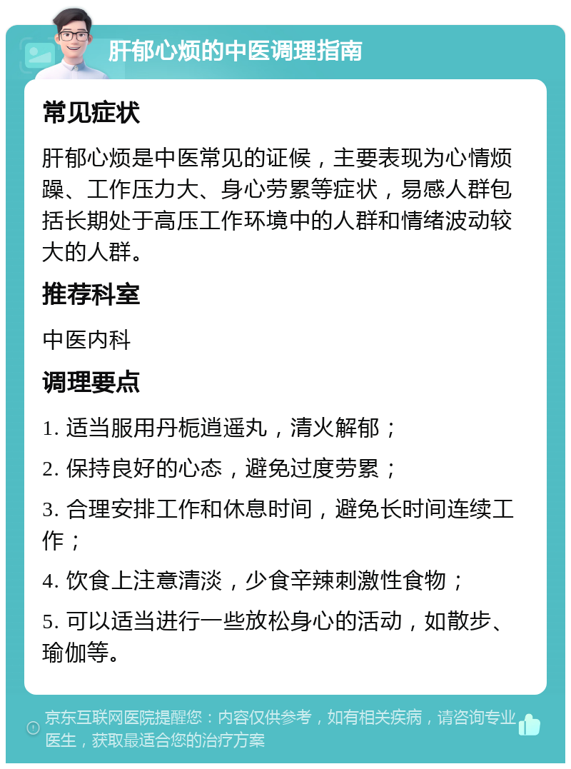 肝郁心烦的中医调理指南 常见症状 肝郁心烦是中医常见的证候，主要表现为心情烦躁、工作压力大、身心劳累等症状，易感人群包括长期处于高压工作环境中的人群和情绪波动较大的人群。 推荐科室 中医内科 调理要点 1. 适当服用丹栀逍遥丸，清火解郁； 2. 保持良好的心态，避免过度劳累； 3. 合理安排工作和休息时间，避免长时间连续工作； 4. 饮食上注意清淡，少食辛辣刺激性食物； 5. 可以适当进行一些放松身心的活动，如散步、瑜伽等。