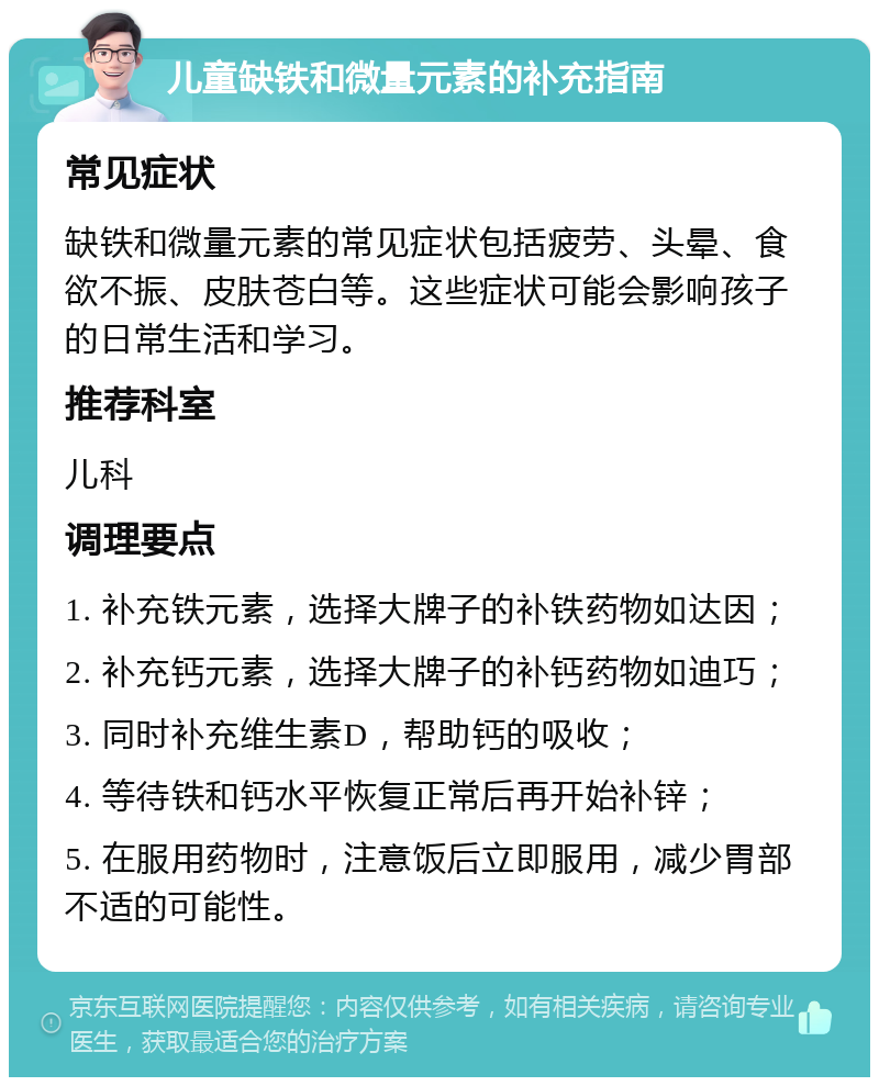 儿童缺铁和微量元素的补充指南 常见症状 缺铁和微量元素的常见症状包括疲劳、头晕、食欲不振、皮肤苍白等。这些症状可能会影响孩子的日常生活和学习。 推荐科室 儿科 调理要点 1. 补充铁元素，选择大牌子的补铁药物如达因； 2. 补充钙元素，选择大牌子的补钙药物如迪巧； 3. 同时补充维生素D，帮助钙的吸收； 4. 等待铁和钙水平恢复正常后再开始补锌； 5. 在服用药物时，注意饭后立即服用，减少胃部不适的可能性。