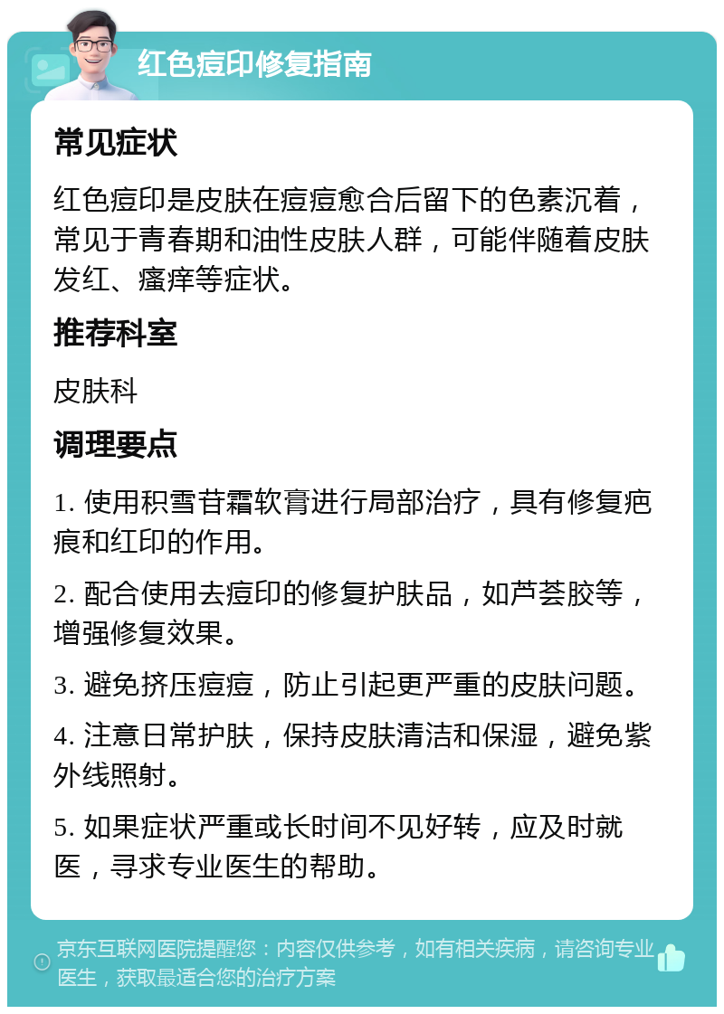 红色痘印修复指南 常见症状 红色痘印是皮肤在痘痘愈合后留下的色素沉着，常见于青春期和油性皮肤人群，可能伴随着皮肤发红、瘙痒等症状。 推荐科室 皮肤科 调理要点 1. 使用积雪苷霜软膏进行局部治疗，具有修复疤痕和红印的作用。 2. 配合使用去痘印的修复护肤品，如芦荟胶等，增强修复效果。 3. 避免挤压痘痘，防止引起更严重的皮肤问题。 4. 注意日常护肤，保持皮肤清洁和保湿，避免紫外线照射。 5. 如果症状严重或长时间不见好转，应及时就医，寻求专业医生的帮助。