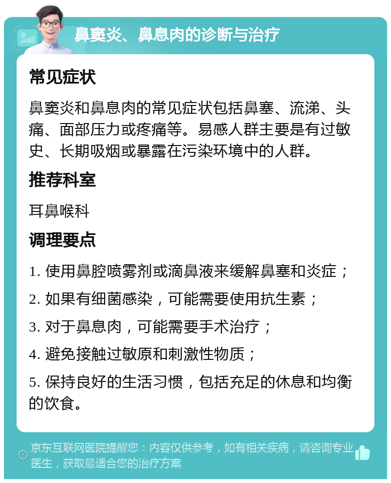 鼻窦炎、鼻息肉的诊断与治疗 常见症状 鼻窦炎和鼻息肉的常见症状包括鼻塞、流涕、头痛、面部压力或疼痛等。易感人群主要是有过敏史、长期吸烟或暴露在污染环境中的人群。 推荐科室 耳鼻喉科 调理要点 1. 使用鼻腔喷雾剂或滴鼻液来缓解鼻塞和炎症； 2. 如果有细菌感染，可能需要使用抗生素； 3. 对于鼻息肉，可能需要手术治疗； 4. 避免接触过敏原和刺激性物质； 5. 保持良好的生活习惯，包括充足的休息和均衡的饮食。