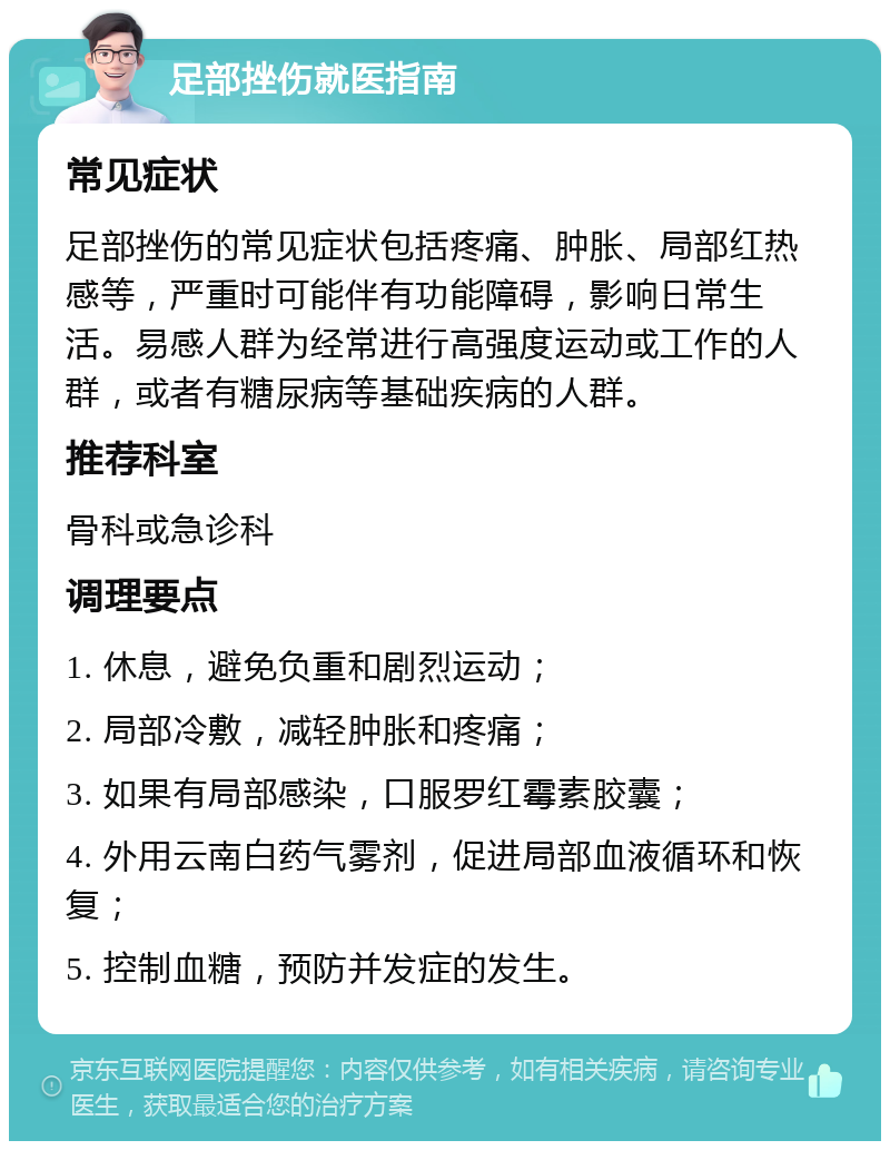 足部挫伤就医指南 常见症状 足部挫伤的常见症状包括疼痛、肿胀、局部红热感等，严重时可能伴有功能障碍，影响日常生活。易感人群为经常进行高强度运动或工作的人群，或者有糖尿病等基础疾病的人群。 推荐科室 骨科或急诊科 调理要点 1. 休息，避免负重和剧烈运动； 2. 局部冷敷，减轻肿胀和疼痛； 3. 如果有局部感染，口服罗红霉素胶囊； 4. 外用云南白药气雾剂，促进局部血液循环和恢复； 5. 控制血糖，预防并发症的发生。