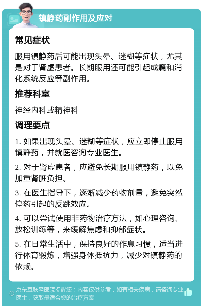 镇静药副作用及应对 常见症状 服用镇静药后可能出现头晕、迷糊等症状，尤其是对于肾虚患者。长期服用还可能引起成瘾和消化系统反应等副作用。 推荐科室 神经内科或精神科 调理要点 1. 如果出现头晕、迷糊等症状，应立即停止服用镇静药，并就医咨询专业医生。 2. 对于肾虚患者，应避免长期服用镇静药，以免加重肾脏负担。 3. 在医生指导下，逐渐减少药物剂量，避免突然停药引起的反跳效应。 4. 可以尝试使用非药物治疗方法，如心理咨询、放松训练等，来缓解焦虑和抑郁症状。 5. 在日常生活中，保持良好的作息习惯，适当进行体育锻炼，增强身体抵抗力，减少对镇静药的依赖。