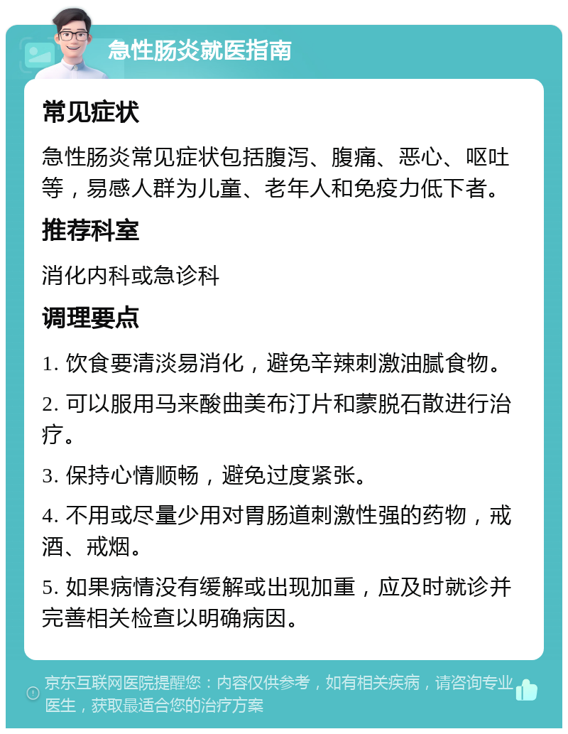 急性肠炎就医指南 常见症状 急性肠炎常见症状包括腹泻、腹痛、恶心、呕吐等，易感人群为儿童、老年人和免疫力低下者。 推荐科室 消化内科或急诊科 调理要点 1. 饮食要清淡易消化，避免辛辣刺激油腻食物。 2. 可以服用马来酸曲美布汀片和蒙脱石散进行治疗。 3. 保持心情顺畅，避免过度紧张。 4. 不用或尽量少用对胃肠道刺激性强的药物，戒酒、戒烟。 5. 如果病情没有缓解或出现加重，应及时就诊并完善相关检查以明确病因。