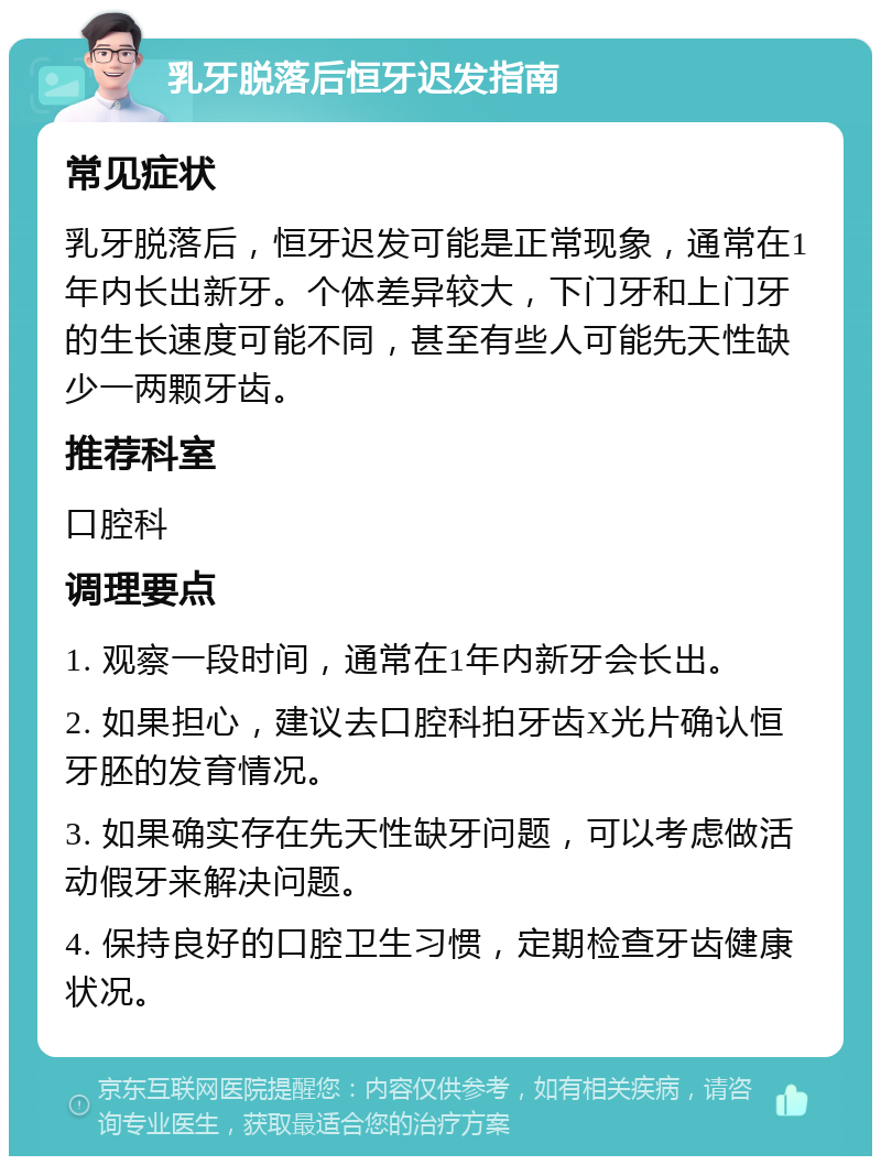 乳牙脱落后恒牙迟发指南 常见症状 乳牙脱落后，恒牙迟发可能是正常现象，通常在1年内长出新牙。个体差异较大，下门牙和上门牙的生长速度可能不同，甚至有些人可能先天性缺少一两颗牙齿。 推荐科室 口腔科 调理要点 1. 观察一段时间，通常在1年内新牙会长出。 2. 如果担心，建议去口腔科拍牙齿X光片确认恒牙胚的发育情况。 3. 如果确实存在先天性缺牙问题，可以考虑做活动假牙来解决问题。 4. 保持良好的口腔卫生习惯，定期检查牙齿健康状况。