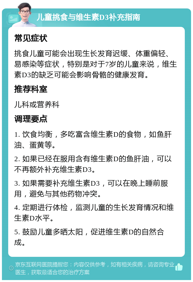 儿童挑食与维生素D3补充指南 常见症状 挑食儿童可能会出现生长发育迟缓、体重偏轻、易感染等症状，特别是对于7岁的儿童来说，维生素D3的缺乏可能会影响骨骼的健康发育。 推荐科室 儿科或营养科 调理要点 1. 饮食均衡，多吃富含维生素D的食物，如鱼肝油、蛋黄等。 2. 如果已经在服用含有维生素D的鱼肝油，可以不再额外补充维生素D3。 3. 如果需要补充维生素D3，可以在晚上睡前服用，避免与其他药物冲突。 4. 定期进行体检，监测儿童的生长发育情况和维生素D水平。 5. 鼓励儿童多晒太阳，促进维生素D的自然合成。