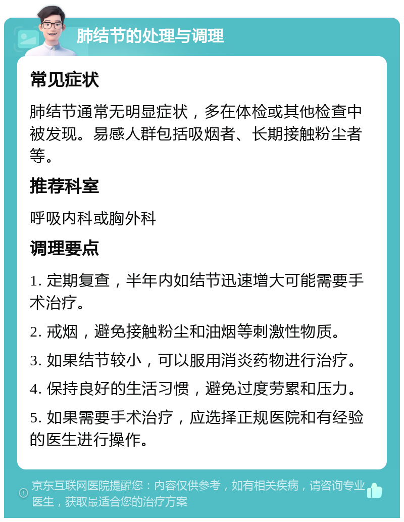 肺结节的处理与调理 常见症状 肺结节通常无明显症状，多在体检或其他检查中被发现。易感人群包括吸烟者、长期接触粉尘者等。 推荐科室 呼吸内科或胸外科 调理要点 1. 定期复查，半年内如结节迅速增大可能需要手术治疗。 2. 戒烟，避免接触粉尘和油烟等刺激性物质。 3. 如果结节较小，可以服用消炎药物进行治疗。 4. 保持良好的生活习惯，避免过度劳累和压力。 5. 如果需要手术治疗，应选择正规医院和有经验的医生进行操作。