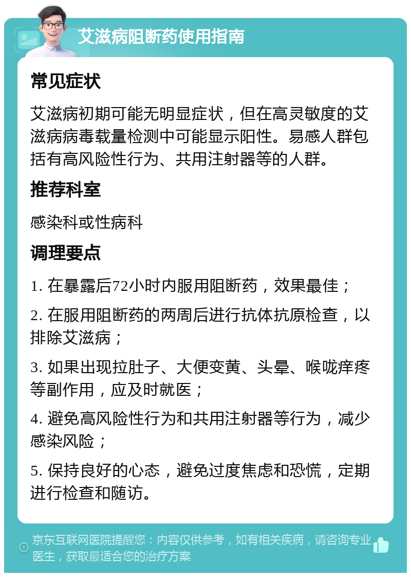 艾滋病阻断药使用指南 常见症状 艾滋病初期可能无明显症状，但在高灵敏度的艾滋病病毒载量检测中可能显示阳性。易感人群包括有高风险性行为、共用注射器等的人群。 推荐科室 感染科或性病科 调理要点 1. 在暴露后72小时内服用阻断药，效果最佳； 2. 在服用阻断药的两周后进行抗体抗原检查，以排除艾滋病； 3. 如果出现拉肚子、大便变黄、头晕、喉咙痒疼等副作用，应及时就医； 4. 避免高风险性行为和共用注射器等行为，减少感染风险； 5. 保持良好的心态，避免过度焦虑和恐慌，定期进行检查和随访。