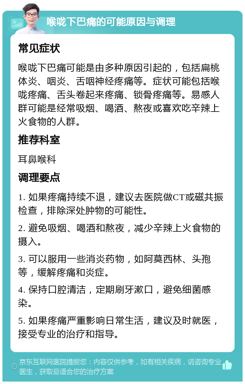 喉咙下巴痛的可能原因与调理 常见症状 喉咙下巴痛可能是由多种原因引起的，包括扁桃体炎、咽炎、舌咽神经疼痛等。症状可能包括喉咙疼痛、舌头卷起来疼痛、锁骨疼痛等。易感人群可能是经常吸烟、喝酒、熬夜或喜欢吃辛辣上火食物的人群。 推荐科室 耳鼻喉科 调理要点 1. 如果疼痛持续不退，建议去医院做CT或磁共振检查，排除深处肿物的可能性。 2. 避免吸烟、喝酒和熬夜，减少辛辣上火食物的摄入。 3. 可以服用一些消炎药物，如阿莫西林、头孢等，缓解疼痛和炎症。 4. 保持口腔清洁，定期刷牙漱口，避免细菌感染。 5. 如果疼痛严重影响日常生活，建议及时就医，接受专业的治疗和指导。