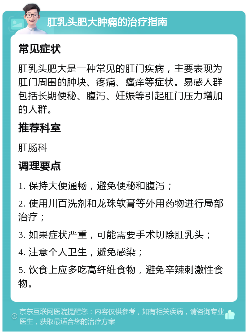 肛乳头肥大肿痛的治疗指南 常见症状 肛乳头肥大是一种常见的肛门疾病，主要表现为肛门周围的肿块、疼痛、瘙痒等症状。易感人群包括长期便秘、腹泻、妊娠等引起肛门压力增加的人群。 推荐科室 肛肠科 调理要点 1. 保持大便通畅，避免便秘和腹泻； 2. 使用川百洗剂和龙珠软膏等外用药物进行局部治疗； 3. 如果症状严重，可能需要手术切除肛乳头； 4. 注意个人卫生，避免感染； 5. 饮食上应多吃高纤维食物，避免辛辣刺激性食物。