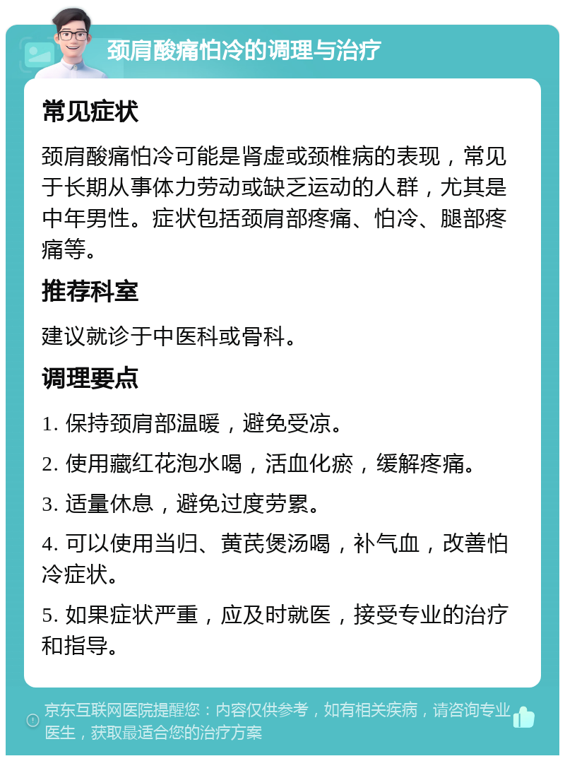 颈肩酸痛怕冷的调理与治疗 常见症状 颈肩酸痛怕冷可能是肾虚或颈椎病的表现，常见于长期从事体力劳动或缺乏运动的人群，尤其是中年男性。症状包括颈肩部疼痛、怕冷、腿部疼痛等。 推荐科室 建议就诊于中医科或骨科。 调理要点 1. 保持颈肩部温暖，避免受凉。 2. 使用藏红花泡水喝，活血化瘀，缓解疼痛。 3. 适量休息，避免过度劳累。 4. 可以使用当归、黄芪煲汤喝，补气血，改善怕冷症状。 5. 如果症状严重，应及时就医，接受专业的治疗和指导。