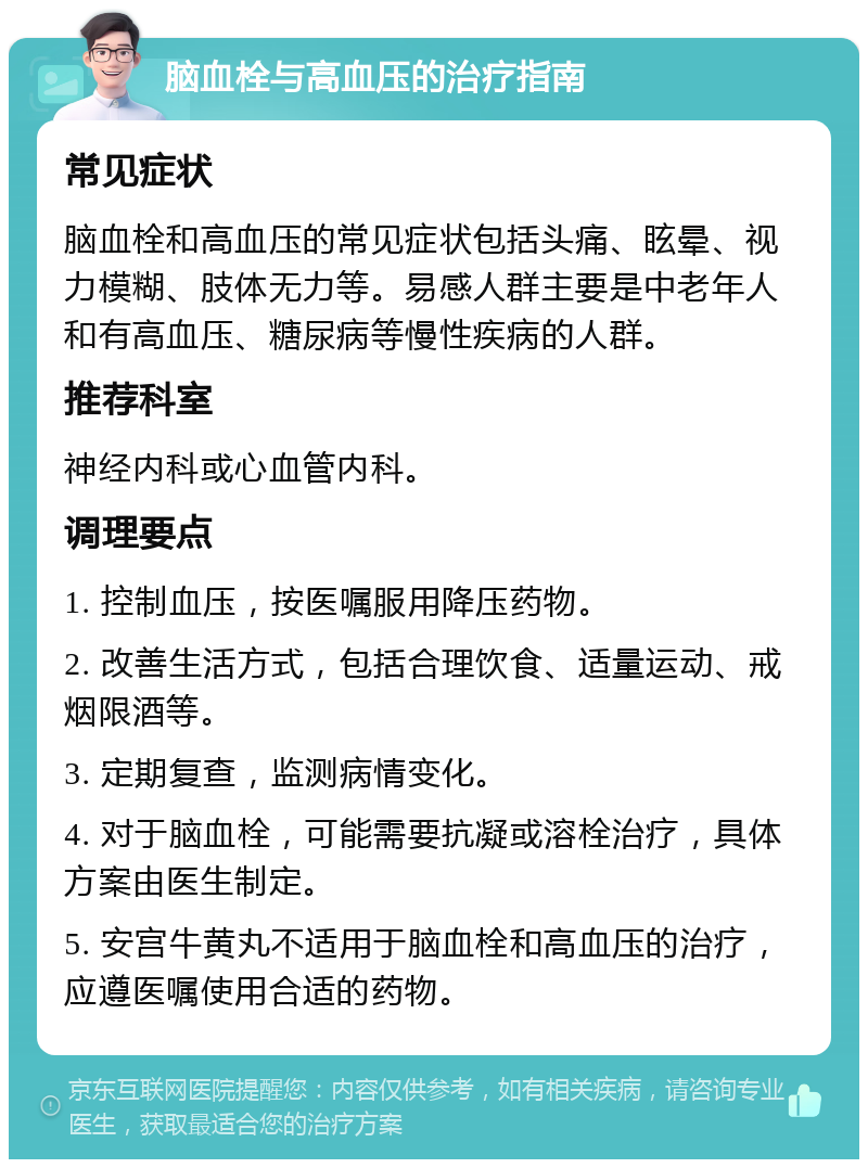 脑血栓与高血压的治疗指南 常见症状 脑血栓和高血压的常见症状包括头痛、眩晕、视力模糊、肢体无力等。易感人群主要是中老年人和有高血压、糖尿病等慢性疾病的人群。 推荐科室 神经内科或心血管内科。 调理要点 1. 控制血压，按医嘱服用降压药物。 2. 改善生活方式，包括合理饮食、适量运动、戒烟限酒等。 3. 定期复查，监测病情变化。 4. 对于脑血栓，可能需要抗凝或溶栓治疗，具体方案由医生制定。 5. 安宫牛黄丸不适用于脑血栓和高血压的治疗，应遵医嘱使用合适的药物。