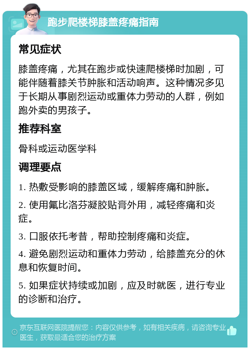 跑步爬楼梯膝盖疼痛指南 常见症状 膝盖疼痛，尤其在跑步或快速爬楼梯时加剧，可能伴随着膝关节肿胀和活动响声。这种情况多见于长期从事剧烈运动或重体力劳动的人群，例如跑外卖的男孩子。 推荐科室 骨科或运动医学科 调理要点 1. 热敷受影响的膝盖区域，缓解疼痛和肿胀。 2. 使用氟比洛芬凝胶贴膏外用，减轻疼痛和炎症。 3. 口服依托考昔，帮助控制疼痛和炎症。 4. 避免剧烈运动和重体力劳动，给膝盖充分的休息和恢复时间。 5. 如果症状持续或加剧，应及时就医，进行专业的诊断和治疗。