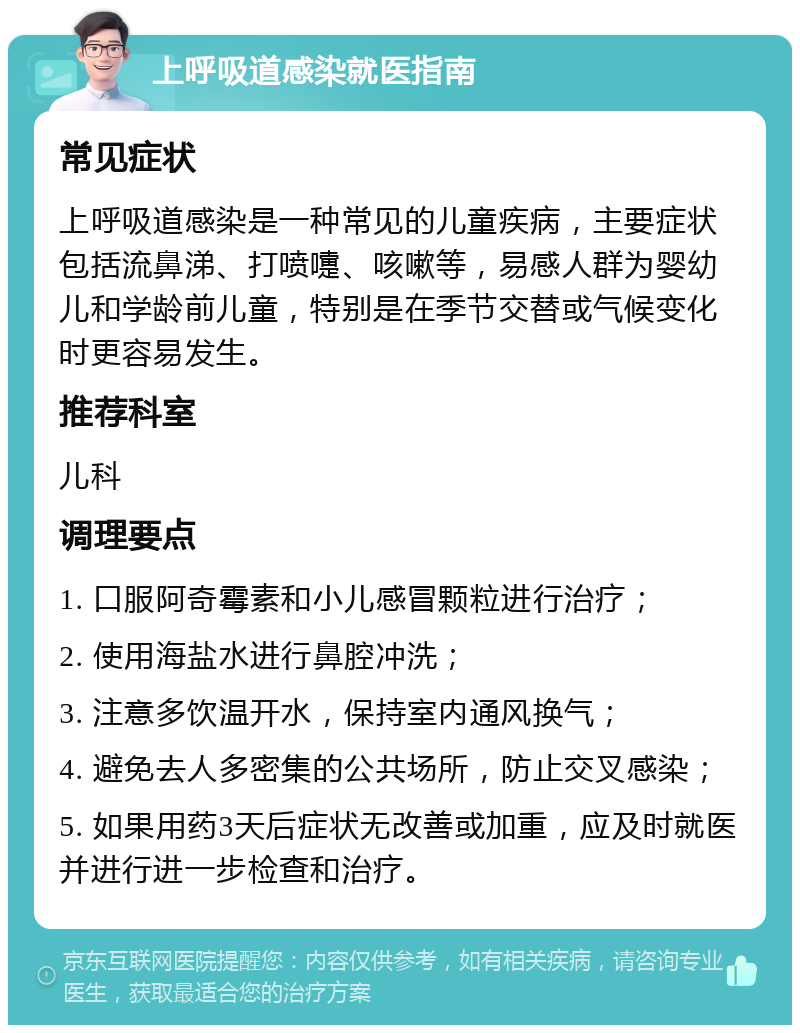 上呼吸道感染就医指南 常见症状 上呼吸道感染是一种常见的儿童疾病，主要症状包括流鼻涕、打喷嚏、咳嗽等，易感人群为婴幼儿和学龄前儿童，特别是在季节交替或气候变化时更容易发生。 推荐科室 儿科 调理要点 1. 口服阿奇霉素和小儿感冒颗粒进行治疗； 2. 使用海盐水进行鼻腔冲洗； 3. 注意多饮温开水，保持室内通风换气； 4. 避免去人多密集的公共场所，防止交叉感染； 5. 如果用药3天后症状无改善或加重，应及时就医并进行进一步检查和治疗。