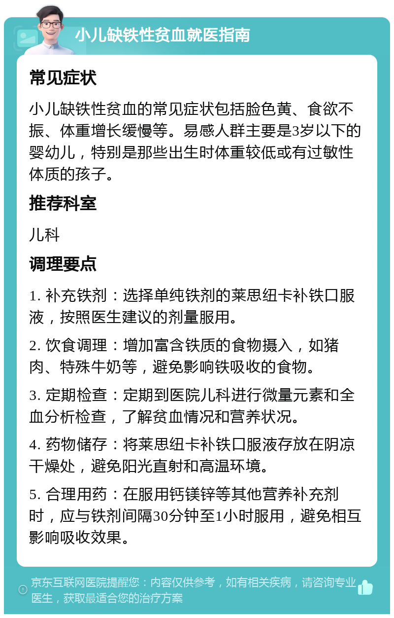 小儿缺铁性贫血就医指南 常见症状 小儿缺铁性贫血的常见症状包括脸色黄、食欲不振、体重增长缓慢等。易感人群主要是3岁以下的婴幼儿，特别是那些出生时体重较低或有过敏性体质的孩子。 推荐科室 儿科 调理要点 1. 补充铁剂：选择单纯铁剂的莱思纽卡补铁口服液，按照医生建议的剂量服用。 2. 饮食调理：增加富含铁质的食物摄入，如猪肉、特殊牛奶等，避免影响铁吸收的食物。 3. 定期检查：定期到医院儿科进行微量元素和全血分析检查，了解贫血情况和营养状况。 4. 药物储存：将莱思纽卡补铁口服液存放在阴凉干燥处，避免阳光直射和高温环境。 5. 合理用药：在服用钙镁锌等其他营养补充剂时，应与铁剂间隔30分钟至1小时服用，避免相互影响吸收效果。