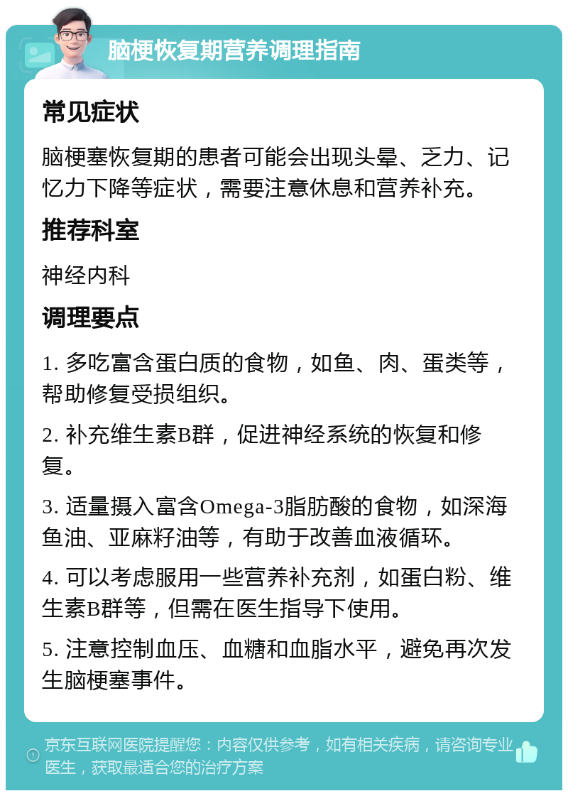 脑梗恢复期营养调理指南 常见症状 脑梗塞恢复期的患者可能会出现头晕、乏力、记忆力下降等症状，需要注意休息和营养补充。 推荐科室 神经内科 调理要点 1. 多吃富含蛋白质的食物，如鱼、肉、蛋类等，帮助修复受损组织。 2. 补充维生素B群，促进神经系统的恢复和修复。 3. 适量摄入富含Omega-3脂肪酸的食物，如深海鱼油、亚麻籽油等，有助于改善血液循环。 4. 可以考虑服用一些营养补充剂，如蛋白粉、维生素B群等，但需在医生指导下使用。 5. 注意控制血压、血糖和血脂水平，避免再次发生脑梗塞事件。