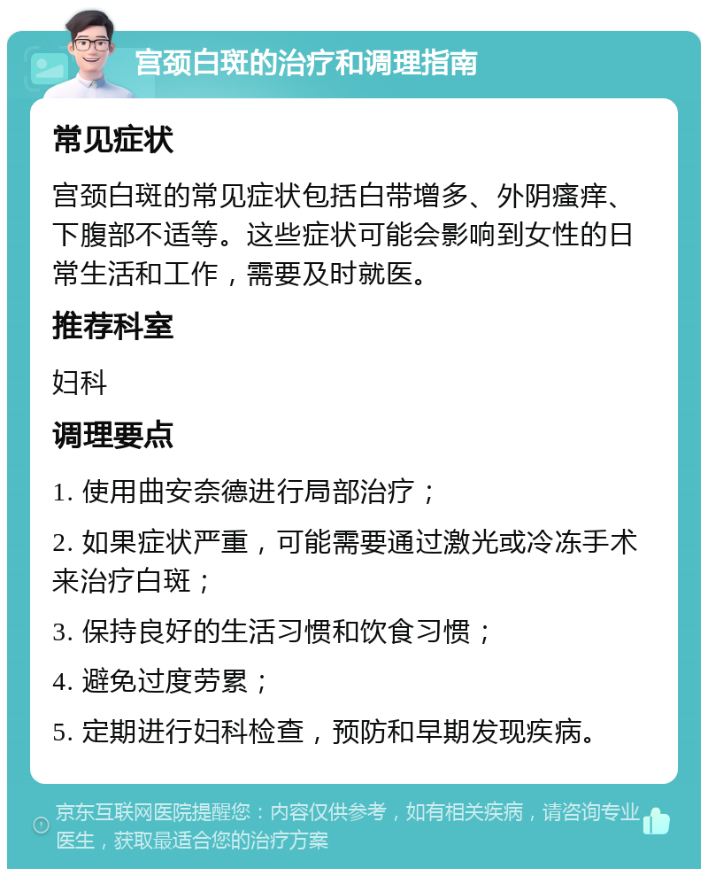 宫颈白斑的治疗和调理指南 常见症状 宫颈白斑的常见症状包括白带增多、外阴瘙痒、下腹部不适等。这些症状可能会影响到女性的日常生活和工作，需要及时就医。 推荐科室 妇科 调理要点 1. 使用曲安奈德进行局部治疗； 2. 如果症状严重，可能需要通过激光或冷冻手术来治疗白斑； 3. 保持良好的生活习惯和饮食习惯； 4. 避免过度劳累； 5. 定期进行妇科检查，预防和早期发现疾病。