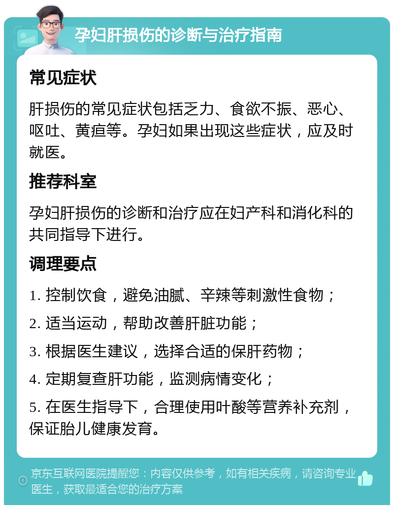 孕妇肝损伤的诊断与治疗指南 常见症状 肝损伤的常见症状包括乏力、食欲不振、恶心、呕吐、黄疸等。孕妇如果出现这些症状，应及时就医。 推荐科室 孕妇肝损伤的诊断和治疗应在妇产科和消化科的共同指导下进行。 调理要点 1. 控制饮食，避免油腻、辛辣等刺激性食物； 2. 适当运动，帮助改善肝脏功能； 3. 根据医生建议，选择合适的保肝药物； 4. 定期复查肝功能，监测病情变化； 5. 在医生指导下，合理使用叶酸等营养补充剂，保证胎儿健康发育。