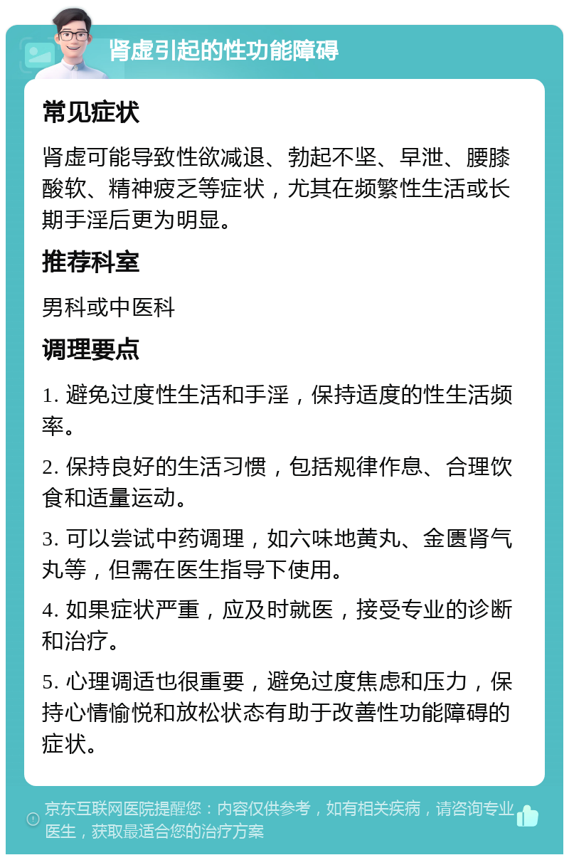 肾虚引起的性功能障碍 常见症状 肾虚可能导致性欲减退、勃起不坚、早泄、腰膝酸软、精神疲乏等症状，尤其在频繁性生活或长期手淫后更为明显。 推荐科室 男科或中医科 调理要点 1. 避免过度性生活和手淫，保持适度的性生活频率。 2. 保持良好的生活习惯，包括规律作息、合理饮食和适量运动。 3. 可以尝试中药调理，如六味地黄丸、金匮肾气丸等，但需在医生指导下使用。 4. 如果症状严重，应及时就医，接受专业的诊断和治疗。 5. 心理调适也很重要，避免过度焦虑和压力，保持心情愉悦和放松状态有助于改善性功能障碍的症状。