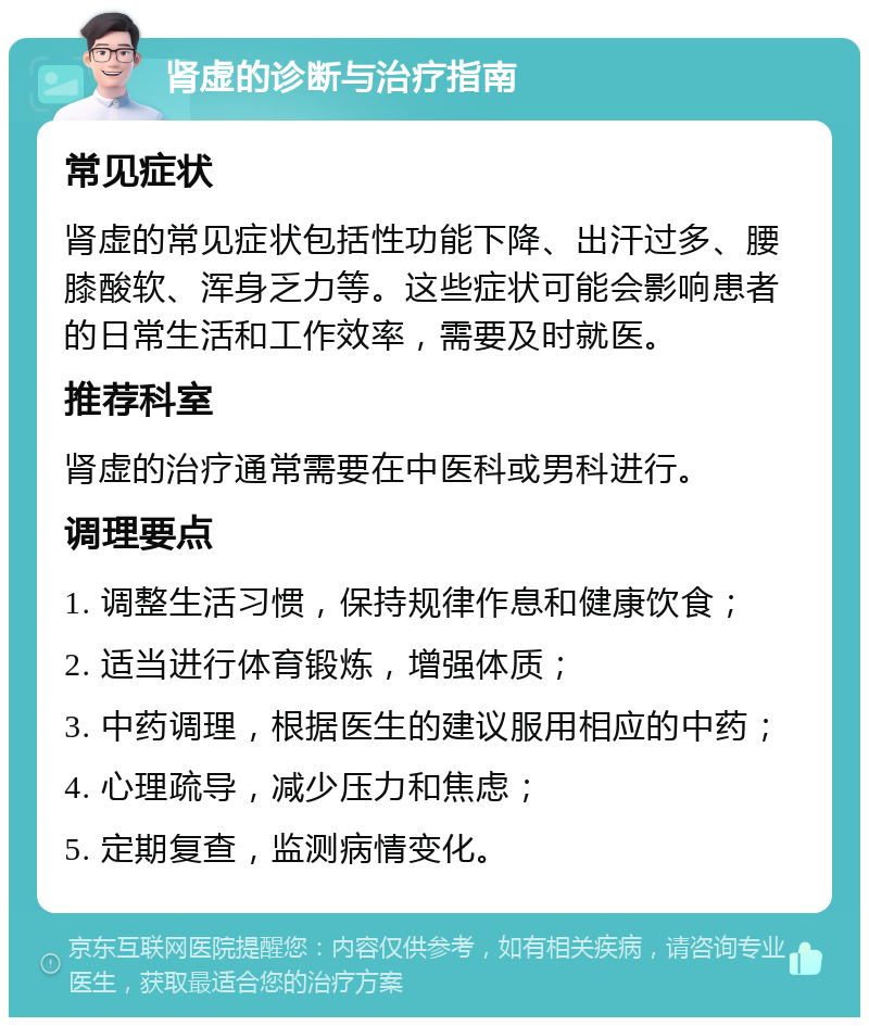 肾虚的诊断与治疗指南 常见症状 肾虚的常见症状包括性功能下降、出汗过多、腰膝酸软、浑身乏力等。这些症状可能会影响患者的日常生活和工作效率，需要及时就医。 推荐科室 肾虚的治疗通常需要在中医科或男科进行。 调理要点 1. 调整生活习惯，保持规律作息和健康饮食； 2. 适当进行体育锻炼，增强体质； 3. 中药调理，根据医生的建议服用相应的中药； 4. 心理疏导，减少压力和焦虑； 5. 定期复查，监测病情变化。