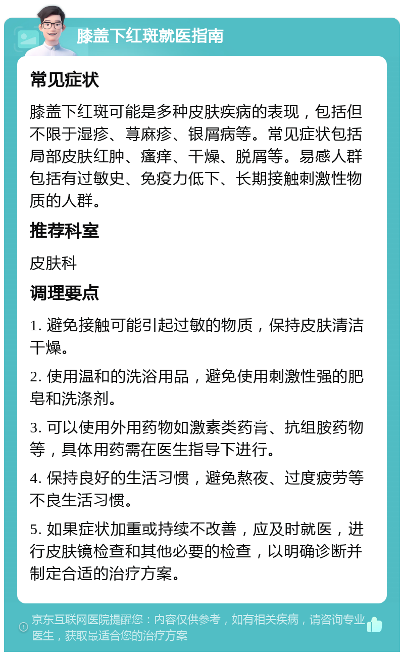 膝盖下红斑就医指南 常见症状 膝盖下红斑可能是多种皮肤疾病的表现，包括但不限于湿疹、荨麻疹、银屑病等。常见症状包括局部皮肤红肿、瘙痒、干燥、脱屑等。易感人群包括有过敏史、免疫力低下、长期接触刺激性物质的人群。 推荐科室 皮肤科 调理要点 1. 避免接触可能引起过敏的物质，保持皮肤清洁干燥。 2. 使用温和的洗浴用品，避免使用刺激性强的肥皂和洗涤剂。 3. 可以使用外用药物如激素类药膏、抗组胺药物等，具体用药需在医生指导下进行。 4. 保持良好的生活习惯，避免熬夜、过度疲劳等不良生活习惯。 5. 如果症状加重或持续不改善，应及时就医，进行皮肤镜检查和其他必要的检查，以明确诊断并制定合适的治疗方案。