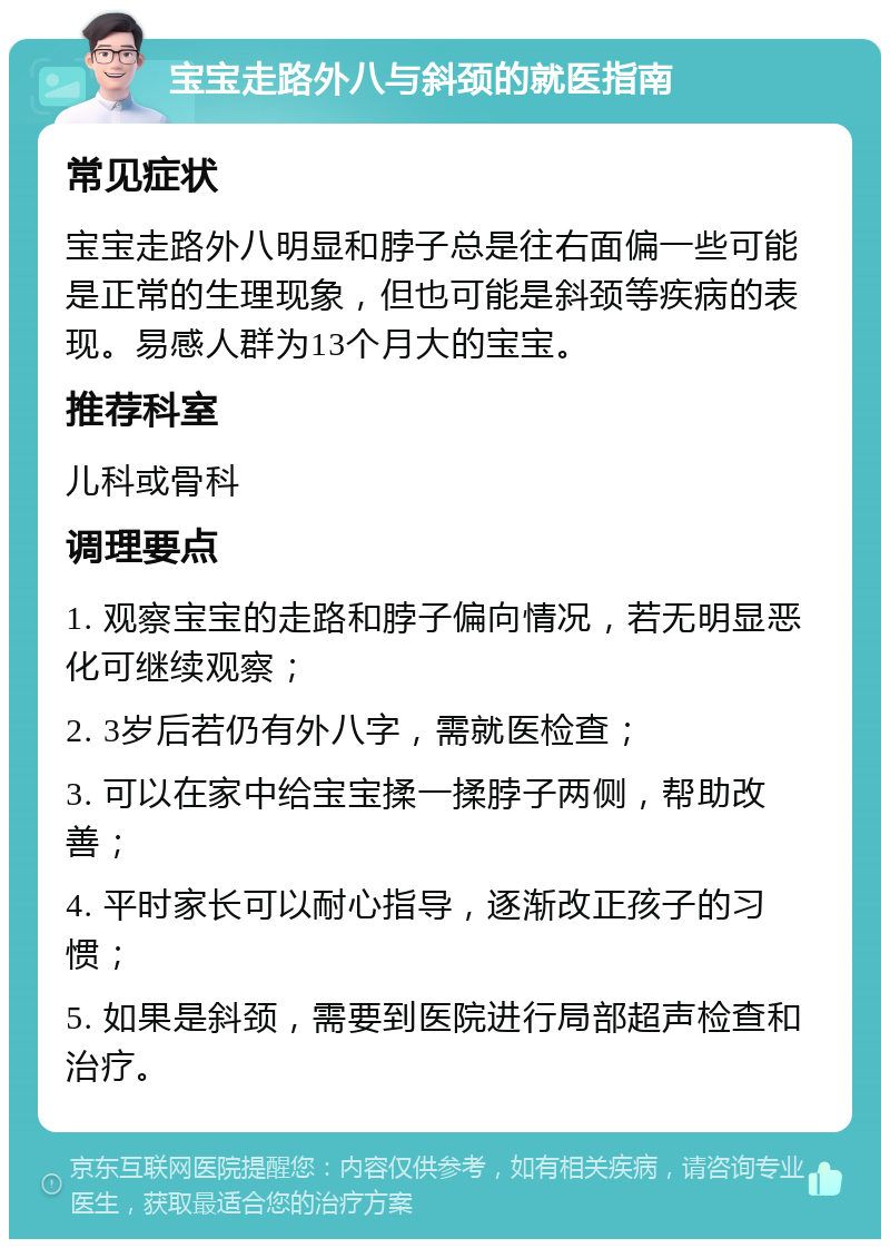 宝宝走路外八与斜颈的就医指南 常见症状 宝宝走路外八明显和脖子总是往右面偏一些可能是正常的生理现象，但也可能是斜颈等疾病的表现。易感人群为13个月大的宝宝。 推荐科室 儿科或骨科 调理要点 1. 观察宝宝的走路和脖子偏向情况，若无明显恶化可继续观察； 2. 3岁后若仍有外八字，需就医检查； 3. 可以在家中给宝宝揉一揉脖子两侧，帮助改善； 4. 平时家长可以耐心指导，逐渐改正孩子的习惯； 5. 如果是斜颈，需要到医院进行局部超声检查和治疗。