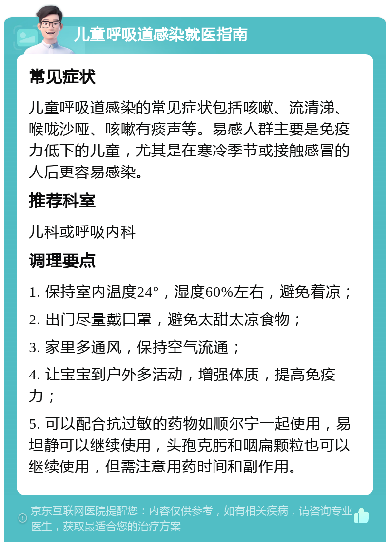 儿童呼吸道感染就医指南 常见症状 儿童呼吸道感染的常见症状包括咳嗽、流清涕、喉咙沙哑、咳嗽有痰声等。易感人群主要是免疫力低下的儿童，尤其是在寒冷季节或接触感冒的人后更容易感染。 推荐科室 儿科或呼吸内科 调理要点 1. 保持室内温度24°，湿度60%左右，避免着凉； 2. 出门尽量戴口罩，避免太甜太凉食物； 3. 家里多通风，保持空气流通； 4. 让宝宝到户外多活动，增强体质，提高免疫力； 5. 可以配合抗过敏的药物如顺尔宁一起使用，易坦静可以继续使用，头孢克肟和咽扁颗粒也可以继续使用，但需注意用药时间和副作用。