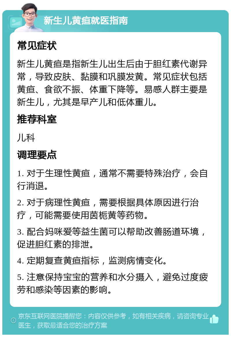 新生儿黄疸就医指南 常见症状 新生儿黄疸是指新生儿出生后由于胆红素代谢异常，导致皮肤、黏膜和巩膜发黄。常见症状包括黄疸、食欲不振、体重下降等。易感人群主要是新生儿，尤其是早产儿和低体重儿。 推荐科室 儿科 调理要点 1. 对于生理性黄疸，通常不需要特殊治疗，会自行消退。 2. 对于病理性黄疸，需要根据具体原因进行治疗，可能需要使用茵栀黄等药物。 3. 配合妈咪爱等益生菌可以帮助改善肠道环境，促进胆红素的排泄。 4. 定期复查黄疸指标，监测病情变化。 5. 注意保持宝宝的营养和水分摄入，避免过度疲劳和感染等因素的影响。