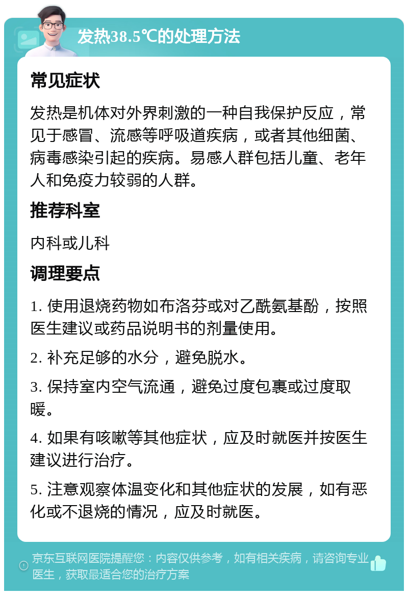 发热38.5℃的处理方法 常见症状 发热是机体对外界刺激的一种自我保护反应，常见于感冒、流感等呼吸道疾病，或者其他细菌、病毒感染引起的疾病。易感人群包括儿童、老年人和免疫力较弱的人群。 推荐科室 内科或儿科 调理要点 1. 使用退烧药物如布洛芬或对乙酰氨基酚，按照医生建议或药品说明书的剂量使用。 2. 补充足够的水分，避免脱水。 3. 保持室内空气流通，避免过度包裹或过度取暖。 4. 如果有咳嗽等其他症状，应及时就医并按医生建议进行治疗。 5. 注意观察体温变化和其他症状的发展，如有恶化或不退烧的情况，应及时就医。