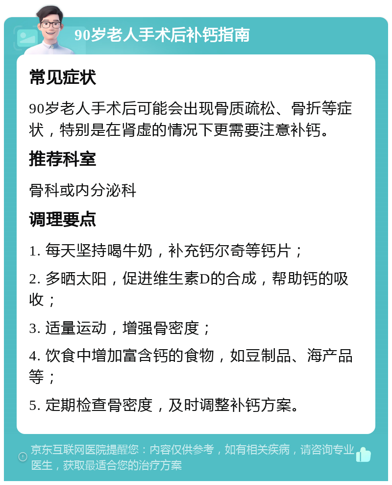 90岁老人手术后补钙指南 常见症状 90岁老人手术后可能会出现骨质疏松、骨折等症状，特别是在肾虚的情况下更需要注意补钙。 推荐科室 骨科或内分泌科 调理要点 1. 每天坚持喝牛奶，补充钙尔奇等钙片； 2. 多晒太阳，促进维生素D的合成，帮助钙的吸收； 3. 适量运动，增强骨密度； 4. 饮食中增加富含钙的食物，如豆制品、海产品等； 5. 定期检查骨密度，及时调整补钙方案。