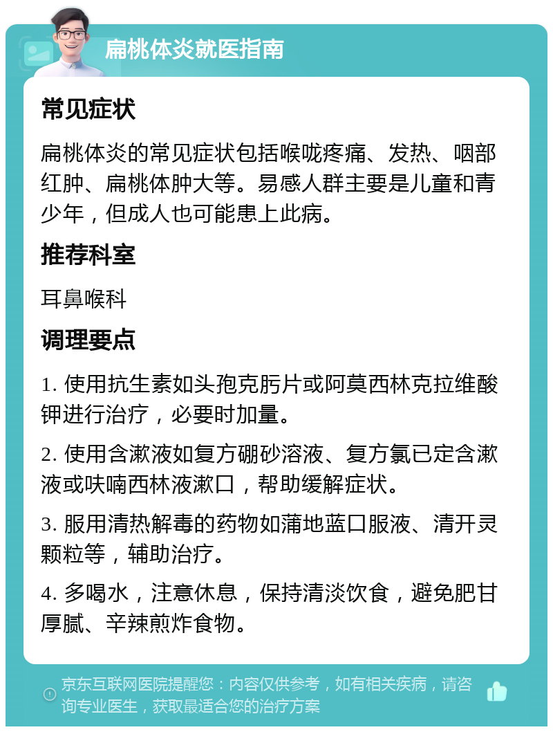 扁桃体炎就医指南 常见症状 扁桃体炎的常见症状包括喉咙疼痛、发热、咽部红肿、扁桃体肿大等。易感人群主要是儿童和青少年，但成人也可能患上此病。 推荐科室 耳鼻喉科 调理要点 1. 使用抗生素如头孢克肟片或阿莫西林克拉维酸钾进行治疗，必要时加量。 2. 使用含漱液如复方硼砂溶液、复方氯已定含漱液或呋喃西林液漱口，帮助缓解症状。 3. 服用清热解毒的药物如蒲地蓝口服液、清开灵颗粒等，辅助治疗。 4. 多喝水，注意休息，保持清淡饮食，避免肥甘厚腻、辛辣煎炸食物。