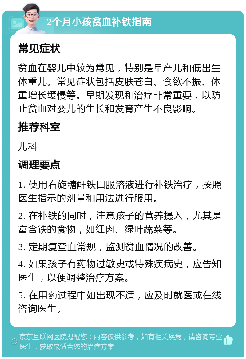 2个月小孩贫血补铁指南 常见症状 贫血在婴儿中较为常见，特别是早产儿和低出生体重儿。常见症状包括皮肤苍白、食欲不振、体重增长缓慢等。早期发现和治疗非常重要，以防止贫血对婴儿的生长和发育产生不良影响。 推荐科室 儿科 调理要点 1. 使用右旋糖酐铁口服溶液进行补铁治疗，按照医生指示的剂量和用法进行服用。 2. 在补铁的同时，注意孩子的营养摄入，尤其是富含铁的食物，如红肉、绿叶蔬菜等。 3. 定期复查血常规，监测贫血情况的改善。 4. 如果孩子有药物过敏史或特殊疾病史，应告知医生，以便调整治疗方案。 5. 在用药过程中如出现不适，应及时就医或在线咨询医生。