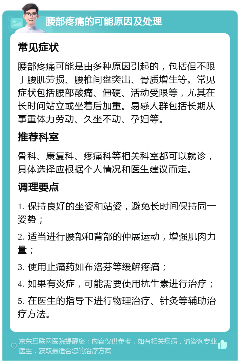 腰部疼痛的可能原因及处理 常见症状 腰部疼痛可能是由多种原因引起的，包括但不限于腰肌劳损、腰椎间盘突出、骨质增生等。常见症状包括腰部酸痛、僵硬、活动受限等，尤其在长时间站立或坐着后加重。易感人群包括长期从事重体力劳动、久坐不动、孕妇等。 推荐科室 骨科、康复科、疼痛科等相关科室都可以就诊，具体选择应根据个人情况和医生建议而定。 调理要点 1. 保持良好的坐姿和站姿，避免长时间保持同一姿势； 2. 适当进行腰部和背部的伸展运动，增强肌肉力量； 3. 使用止痛药如布洛芬等缓解疼痛； 4. 如果有炎症，可能需要使用抗生素进行治疗； 5. 在医生的指导下进行物理治疗、针灸等辅助治疗方法。