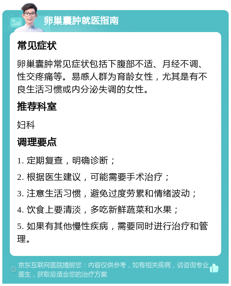 卵巢囊肿就医指南 常见症状 卵巢囊肿常见症状包括下腹部不适、月经不调、性交疼痛等。易感人群为育龄女性，尤其是有不良生活习惯或内分泌失调的女性。 推荐科室 妇科 调理要点 1. 定期复查，明确诊断； 2. 根据医生建议，可能需要手术治疗； 3. 注意生活习惯，避免过度劳累和情绪波动； 4. 饮食上要清淡，多吃新鲜蔬菜和水果； 5. 如果有其他慢性疾病，需要同时进行治疗和管理。