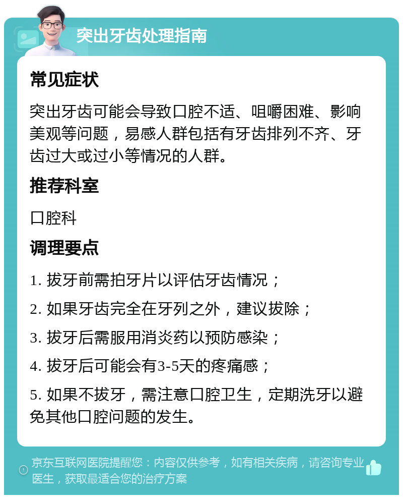 突出牙齿处理指南 常见症状 突出牙齿可能会导致口腔不适、咀嚼困难、影响美观等问题，易感人群包括有牙齿排列不齐、牙齿过大或过小等情况的人群。 推荐科室 口腔科 调理要点 1. 拔牙前需拍牙片以评估牙齿情况； 2. 如果牙齿完全在牙列之外，建议拔除； 3. 拔牙后需服用消炎药以预防感染； 4. 拔牙后可能会有3-5天的疼痛感； 5. 如果不拔牙，需注意口腔卫生，定期洗牙以避免其他口腔问题的发生。