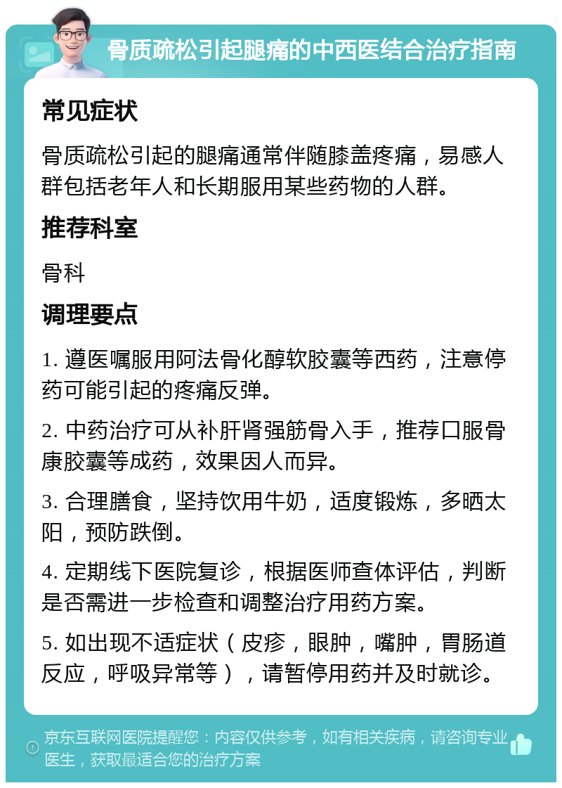 骨质疏松引起腿痛的中西医结合治疗指南 常见症状 骨质疏松引起的腿痛通常伴随膝盖疼痛，易感人群包括老年人和长期服用某些药物的人群。 推荐科室 骨科 调理要点 1. 遵医嘱服用阿法骨化醇软胶囊等西药，注意停药可能引起的疼痛反弹。 2. 中药治疗可从补肝肾强筋骨入手，推荐口服骨康胶囊等成药，效果因人而异。 3. 合理膳食，坚持饮用牛奶，适度锻炼，多晒太阳，预防跌倒。 4. 定期线下医院复诊，根据医师查体评估，判断是否需进一步检查和调整治疗用药方案。 5. 如出现不适症状（皮疹，眼肿，嘴肿，胃肠道反应，呼吸异常等），请暂停用药并及时就诊。