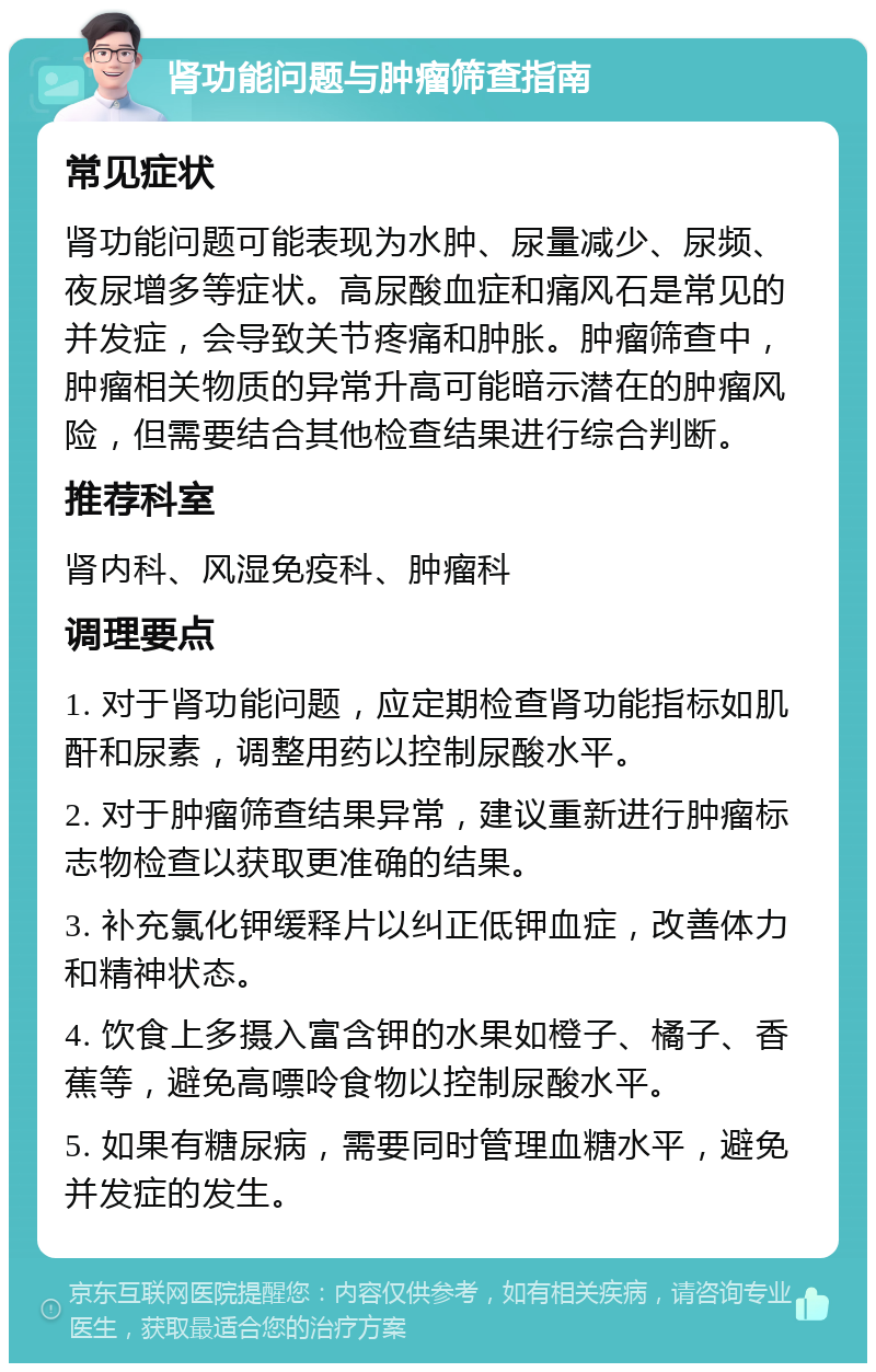 肾功能问题与肿瘤筛查指南 常见症状 肾功能问题可能表现为水肿、尿量减少、尿频、夜尿增多等症状。高尿酸血症和痛风石是常见的并发症，会导致关节疼痛和肿胀。肿瘤筛查中，肿瘤相关物质的异常升高可能暗示潜在的肿瘤风险，但需要结合其他检查结果进行综合判断。 推荐科室 肾内科、风湿免疫科、肿瘤科 调理要点 1. 对于肾功能问题，应定期检查肾功能指标如肌酐和尿素，调整用药以控制尿酸水平。 2. 对于肿瘤筛查结果异常，建议重新进行肿瘤标志物检查以获取更准确的结果。 3. 补充氯化钾缓释片以纠正低钾血症，改善体力和精神状态。 4. 饮食上多摄入富含钾的水果如橙子、橘子、香蕉等，避免高嘌呤食物以控制尿酸水平。 5. 如果有糖尿病，需要同时管理血糖水平，避免并发症的发生。