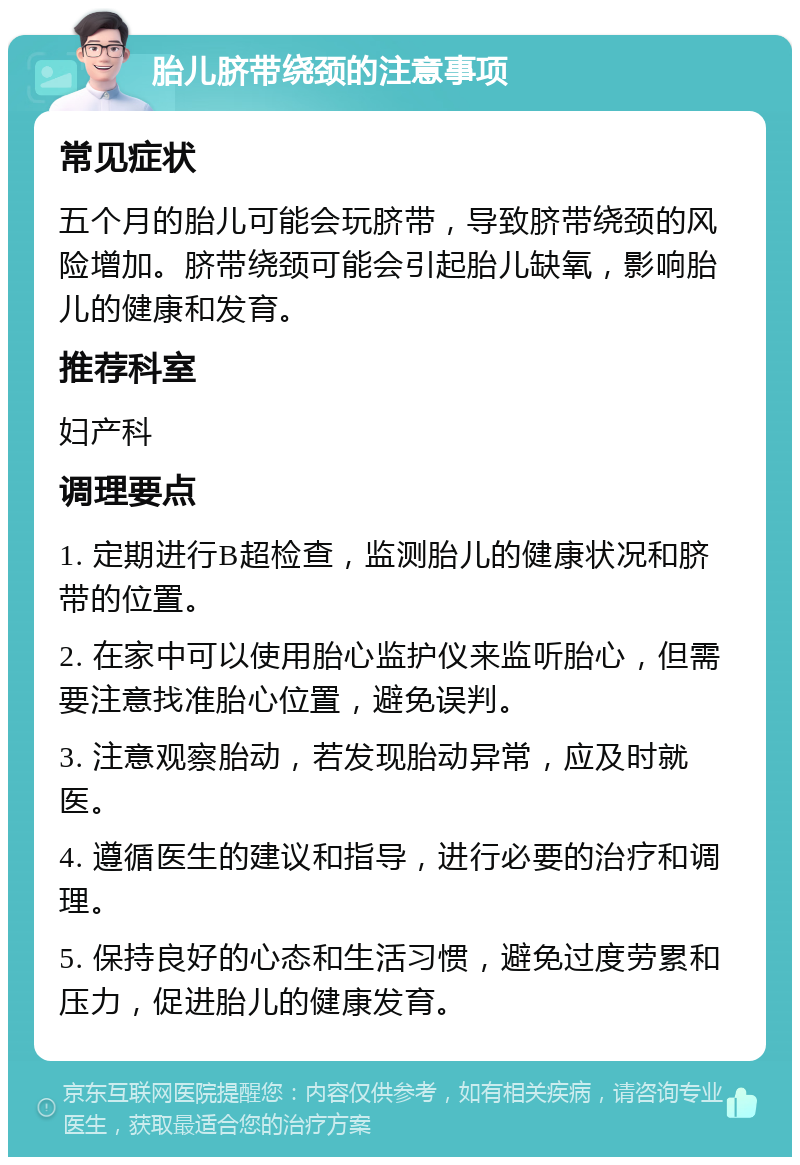 胎儿脐带绕颈的注意事项 常见症状 五个月的胎儿可能会玩脐带，导致脐带绕颈的风险增加。脐带绕颈可能会引起胎儿缺氧，影响胎儿的健康和发育。 推荐科室 妇产科 调理要点 1. 定期进行B超检查，监测胎儿的健康状况和脐带的位置。 2. 在家中可以使用胎心监护仪来监听胎心，但需要注意找准胎心位置，避免误判。 3. 注意观察胎动，若发现胎动异常，应及时就医。 4. 遵循医生的建议和指导，进行必要的治疗和调理。 5. 保持良好的心态和生活习惯，避免过度劳累和压力，促进胎儿的健康发育。