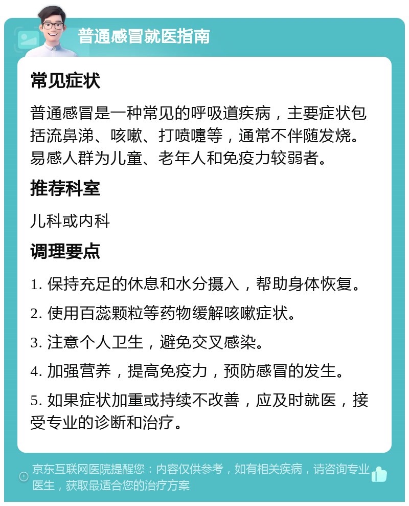 普通感冒就医指南 常见症状 普通感冒是一种常见的呼吸道疾病，主要症状包括流鼻涕、咳嗽、打喷嚏等，通常不伴随发烧。易感人群为儿童、老年人和免疫力较弱者。 推荐科室 儿科或内科 调理要点 1. 保持充足的休息和水分摄入，帮助身体恢复。 2. 使用百蕊颗粒等药物缓解咳嗽症状。 3. 注意个人卫生，避免交叉感染。 4. 加强营养，提高免疫力，预防感冒的发生。 5. 如果症状加重或持续不改善，应及时就医，接受专业的诊断和治疗。