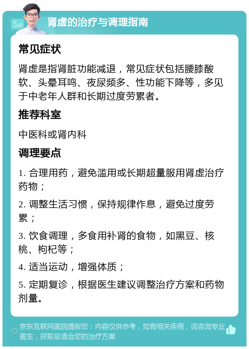 肾虚的治疗与调理指南 常见症状 肾虚是指肾脏功能减退，常见症状包括腰膝酸软、头晕耳鸣、夜尿频多、性功能下降等，多见于中老年人群和长期过度劳累者。 推荐科室 中医科或肾内科 调理要点 1. 合理用药，避免滥用或长期超量服用肾虚治疗药物； 2. 调整生活习惯，保持规律作息，避免过度劳累； 3. 饮食调理，多食用补肾的食物，如黑豆、核桃、枸杞等； 4. 适当运动，增强体质； 5. 定期复诊，根据医生建议调整治疗方案和药物剂量。