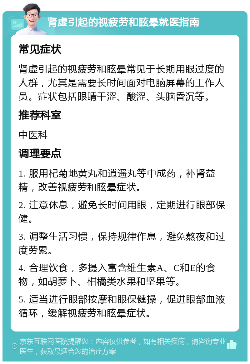 肾虚引起的视疲劳和眩晕就医指南 常见症状 肾虚引起的视疲劳和眩晕常见于长期用眼过度的人群，尤其是需要长时间面对电脑屏幕的工作人员。症状包括眼睛干涩、酸涩、头脑昏沉等。 推荐科室 中医科 调理要点 1. 服用杞菊地黄丸和逍遥丸等中成药，补肾益精，改善视疲劳和眩晕症状。 2. 注意休息，避免长时间用眼，定期进行眼部保健。 3. 调整生活习惯，保持规律作息，避免熬夜和过度劳累。 4. 合理饮食，多摄入富含维生素A、C和E的食物，如胡萝卜、柑橘类水果和坚果等。 5. 适当进行眼部按摩和眼保健操，促进眼部血液循环，缓解视疲劳和眩晕症状。