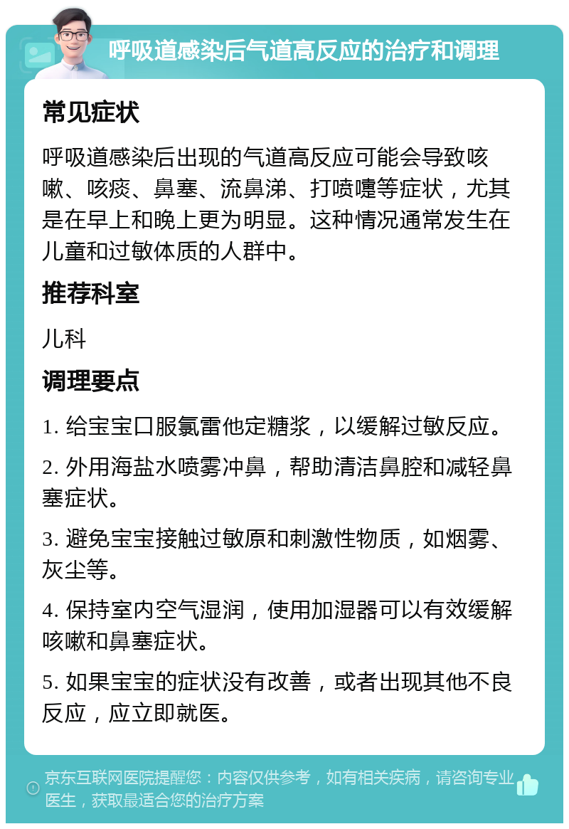 呼吸道感染后气道高反应的治疗和调理 常见症状 呼吸道感染后出现的气道高反应可能会导致咳嗽、咳痰、鼻塞、流鼻涕、打喷嚏等症状，尤其是在早上和晚上更为明显。这种情况通常发生在儿童和过敏体质的人群中。 推荐科室 儿科 调理要点 1. 给宝宝口服氯雷他定糖浆，以缓解过敏反应。 2. 外用海盐水喷雾冲鼻，帮助清洁鼻腔和减轻鼻塞症状。 3. 避免宝宝接触过敏原和刺激性物质，如烟雾、灰尘等。 4. 保持室内空气湿润，使用加湿器可以有效缓解咳嗽和鼻塞症状。 5. 如果宝宝的症状没有改善，或者出现其他不良反应，应立即就医。